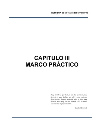 INGENIERIA DE SISTEMAS ELECTRONICOS
CAPITULO III
MARCO PRÁCTICO
Hay hombres que luchan un día y son buenos,
hay otros que luchan un año y son mejores,
hay quienes luchan muchos años y son muy
buenos, pero hay los que luchan toda la vida,
esos son los imprescindibles.
(Bertolt Brecht)
 
