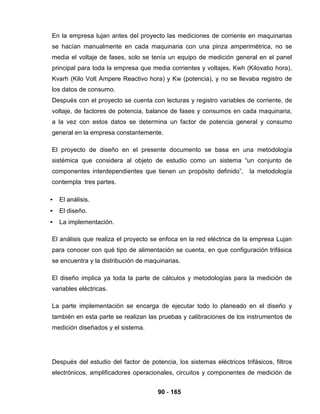 90 - 165
En la empresa lujan antes del proyecto las mediciones de corriente en maquinarias
se hacían manualmente en cada maquinaria con una pinza amperimétrica, no se
media el voltaje de fases, solo se tenía un equipo de medición general en el panel
principal para toda la empresa que media corrientes y voltajes, Kwh (Kilovatio hora),
Kvarh (Kilo Volt Ampere Reactivo hora) y Kw (potencia), y no se llevaba registro de
los datos de consumo.
Después con el proyecto se cuenta con lecturas y registro variables de corriente, de
voltaje, de factores de potencia, balance de fases y consumos en cada maquinaria,
a la vez con estos datos se determina un factor de potencia general y consumo
general en la empresa constantemente.
El proyecto de diseño en el presente documento se basa en una metodología
sistémica que considera al objeto de estudio como un sistema “un conjunto de
componentes interdependientes que tienen un propósito definido”, la metodología
contempla tres partes.
• El análisis.
• El diseño.
• La implementación.
El análisis que realiza el proyecto se enfoca en la red eléctrica de la empresa Lujan
para conocer con qué tipo de alimentación se cuenta, en que configuración trifásica
se encuentra y la distribución de maquinarias.
El diseño implica ya toda la parte de cálculos y metodologías para la medición de
variables eléctricas.
La parte implementación se encarga de ejecutar todo lo planeado en el diseño y
también en esta parte se realizan las pruebas y calibraciones de los instrumentos de
medición diseñados y el sistema.
Después del estudio del factor de potencia, los sistemas eléctricos trifásicos, filtros
electrónicos, amplificadores operacionales, circuitos y componentes de medición de
 