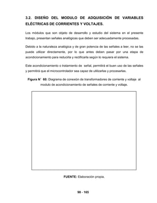98 - 165
3.2. DISEÑO DEL MODULO DE ADQUISICIÓN DE VARIABLES
ELÉCTRICAS DE CORRIENTES Y VOLTAJES.
Los módulos que son objeto de desarrollo y estudio del sistema en el presente
trabajo, presentan señales analógicas que deben ser adecuadamente procesadas.
Debido a la naturaleza analógica y de gran potencia de las señales a leer, no se las
puede utilizar directamente, por lo que antes deben pasar por una etapa de
acondicionamiento para reducirla y rectificarla según lo requiera el sistema.
Este acondicionamiento o tratamiento de señal, permitirá el buen uso de las señales
y permitirá que el microcontrolador sea capaz de utilizarlas y procesarlas.
Figura N˚ 60: Diagrama de conexión de transformadores de corriente y voltaje al
modulo de acondicionamiento de señales de corriente y voltaje.
FUENTE: Elaboración propia.
 