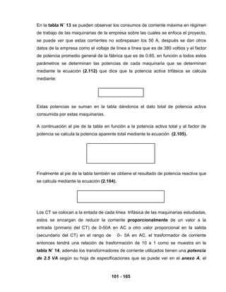 101 - 165
En la tabla N˚ 13 se pueden observar los consumos de corriente máxima en régimen
de trabajo de las maquinarias de la empresa sobre las cuales se enfoca el proyecto,
se puede ver que estas corrientes no sobrepasan los 50 A, después se dan otros
datos de la empresa como el voltaje de línea a línea que es de 380 voltios y el factor
de potencia promedio general de la fábrica que es de 0.85, en función a todos estos
parámetros se determinan las potencias de cada maquinaria que se determinan
mediante la ecuación (2.112) que dice que la potencia activa trifásica se calcula
mediante:
Estas potencias se suman en la tabla dándonos el dato total de potencia activa
consumida por estas maquinarias.
A continuación al pie de la tabla en función a la potencia activa total y al factor de
potencia se calcula la potencia aparente total mediante la ecuación (2.105).
Finalmente al pie de la tabla también se obtiene el resultado de potencia reactiva que
se calcula mediante la ecuación (2.104).
Los CT se colocan a la entada de cada línea trifásica de las maquinarias estudiadas,
estos se encargan de reducir la corriente proporcionalmente de un valor a la
entrada (primario del CT) de 0-50A en AC a otro valor proporcional en la salida
(secundario del CT) en el rango de 0– 5A en AC, el trasformador de corriente
entonces tendrá una relación de trasformación de 10 a 1 como se muestra en la
tabla N˚ 14, además los transformadores de corriente utilizados tienen una potencia
de 2.5 VA según su hoja de especificaciones que se puede ver en el anexo A, el
 