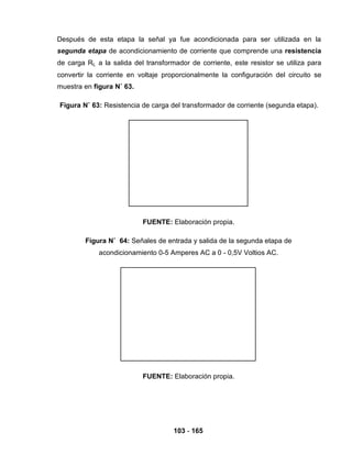 103 - 165
Después de esta etapa la señal ya fue acondicionada para ser utilizada en la
segunda etapa de acondicionamiento de corriente que comprende una resistencia
de carga RL a la salida del transformador de corriente, este resistor se utiliza para
convertir la corriente en voltaje proporcionalmente la configuración del circuito se
muestra en figura N˚ 63.
Figura N˚ 63: Resistencia de carga del transformador de corriente (segunda etapa).
FUENTE: Elaboración propia.
Figura N˚ 64: Señales de entrada y salida de la segunda etapa de
acondicionamiento 0-5 Amperes AC a 0 - 0,5V Voltios AC.
FUENTE: Elaboración propia.
 