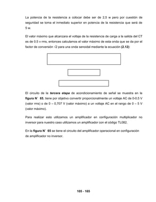 105 - 165
La potencia de la resistencia a colocar debe ser de 2,5 w pero por cuestión de
seguridad se toma el inmediato superior en potencia de la resistencia que será de
5 w.
El valor máximo que alcanzara el voltaje de la resistencia de carga a la salida del CT
es de 0.5 v rms, entonces calculamos el valor máximo de esta onda que se da por el
factor de conversión √2 para una onda senoidal mediante la ecuación (2.12):
El circuito de la tercera etapa de acondicionamiento de señal se muestra en la
figura N˚ 65, tiene por objetivo convertir proporcionalmente un voltaje AC de 0-0.5 V
(valor rms) o de 0 – 0,707 V (valor máximo) a un voltaje AC en el rango de 0 – 5 V
(valor máximo).
Para realizar esto utilizamos un amplificador en configuración multiplicador no
inversor para nuestro caso utilizamos un amplificador con el código TL082.
En la figura N˚ 65 se tiene el circuito del amplificador operacional en configuración
de amplificador no inversor.
 