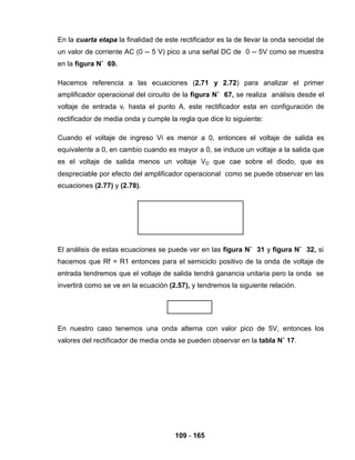 109 - 165
En la cuarta etapa la finalidad de este rectificador es la de llevar la onda senoidal de
un valor de corriente AC (0 -- 5 V) pico a una señal DC de 0 -- 5V como se muestra
en la figura N˚ 69.
Hacemos referencia a las ecuaciones (2.71 y 2.72) para analizar el primer
amplificador operacional del circuito de la figura N˚ 67, se realiza análisis desde el
voltaje de entrada vi hasta el punto A, este rectificador esta en configuración de
rectificador de media onda y cumple la regla que dice lo siguiente:
Cuando el voltaje de ingreso Vi es menor a 0, entonces el voltaje de salida es
equivalente a 0, en cambio cuando es mayor a 0, se induce un voltaje a la salida que
es el voltaje de salida menos un voltaje VD que cae sobre el diodo, que es
despreciable por efecto del amplificador operacional como se puede observar en las
ecuaciones (2.77) y (2.78).
El análisis de estas ecuaciones se puede ver en las figura N˚ 31 y figura N˚ 32, si
hacemos que Rf = R1 entonces para el semiciclo positivo de la onda de voltaje de
entrada tendremos que el voltaje de salida tendrá ganancia unitaria pero la onda se
invertirá como se ve en la ecuación (2.57), y tendremos la siguiente relación.
En nuestro caso tenemos una onda alterna con valor pico de 5V, entonces los
valores del rectificador de media onda se pueden observar en la tabla N˚ 17.
 