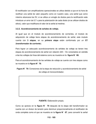 112 - 165
El rectificador con amplificadores operacionales se utiliza debido a que en la hora de
rectificar una señal de valor pequeño como en nuestro caso, una señal que como
máximo alcanzara los 5V, si se utiliza un arreglo de diodos para la rectificación este
introduce un error de 0,7 v para la polarización de cada diodo (si se utilizan diodos de
silicio), valor que modificara el valor de la señal al medirse.
3.2.2. Acondicionamiento de señales de voltaje.
Al igual que en el modulo de acondicionamiento de corrientes, el modulo de
adquisición de voltaje tiene etapas de acondicionamiento de señal, este modulo
cuenta con 3 etapas, en su primera etapa están conformado por un CT
(transformador de corriente).
Para lograr un adecuado acondicionamiento de señales de voltaje se tienen tres
etapas de acondicionamiento de señal con relación 220 - 12v conectados en estrella
a las los voltajes de línea del sistema como se muestra en la figura N˚ 60.
Para el acondicionamiento de las señales de voltaje se cuenta con tres etapas como
se muestra en la figura N˚ 70.
Figura N˚ 70: Conexiones de la etapa de reducción y acondicionamiento de señal
de voltaje al microcontrolador.
FUENTE: Elaboración propia.
Como se aprecia en la figura N˚ 70 después de la etapa del transformador se
cuenta con un divisor de tensión para disminuir proporcionalmente el rectificador de
onda completa como el que se muestra en la figura N˚ 67, para convertir la señal
 