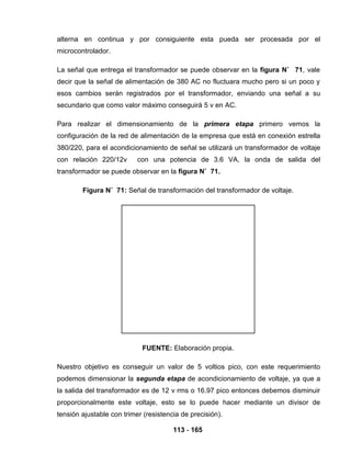 113 - 165
alterna en continua y por consiguiente esta pueda ser procesada por el
microcontrolador.
La señal que entrega el transformador se puede observar en la figura N˚ 71, vale
decir que la señal de alimentación de 380 AC no fluctuara mucho pero si un poco y
esos cambios serán registrados por el transformador, enviando una señal a su
secundario que como valor máximo conseguirá 5 v en AC.
Para realizar el dimensionamiento de la primera etapa primero vemos la
configuración de la red de alimentación de la empresa que está en conexión estrella
380/220, para el acondicionamiento de señal se utilizará un transformador de voltaje
con relación 220/12v con una potencia de 3.6 VA, la onda de salida del
transformador se puede observar en la figura N˚ 71.
Figura N˚ 71: Señal de transformación del transformador de voltaje.
FUENTE: Elaboración propia.
Nuestro objetivo es conseguir un valor de 5 voltios pico, con este requerimiento
podemos dimensionar la segunda etapa de acondicionamiento de voltaje, ya que a
la salida del transformador es de 12 v rms o 16.97 pico entonces debemos disminuir
proporcionalmente este voltaje, esto se lo puede hacer mediante un divisor de
tensión ajustable con trimer (resistencia de precisión).
 