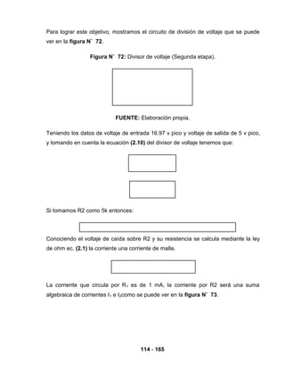 114 - 165
Para lograr este objetivo, mostramos el circuito de división de voltaje que se puede
ver en la figura N˚ 72.
Figura N˚ 72: Divisor de voltaje (Segunda etapa).
FUENTE: Elaboración propia.
Teniendo los datos de voltaje de entrada 16.97 v pico y voltaje de salida de 5 v pico,
y tomando en cuenta la ecuación (2.10) del divisor de voltaje tenemos que:
Si tomamos R2 como 5k entonces:
Conociendo el voltaje de caída sobre R2 y su resistencia se calcula mediante la ley
de ohm ec. (2.1) la corriente una corriente de malla.
La corriente que circula por R1 es de 1 mA, la corriente por R2 será una suma
algebraica de corrientes I1 e I2como se puede ver en la figura N˚ 73.
 