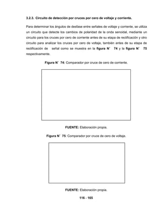 116 - 165
3.2.3. Circuito de detección por cruces por cero de voltaje y corriente.
Para determinar los ángulos de desfase entre señales de voltaje y corriente, se utiliza
un circuito que detecte los cambios de polaridad de la onda senoidal, mediante un
circuito para los cruces por cero de corriente antes de su etapa de rectificación y otro
circuito para analizar los cruces por cero de voltaje, también antes de su etapa de
rectificación de señal como se muestra en la figura N˚ 74 y la figura N˚ 75
respectivamente.
Figura N˚ 74: Comparador por cruce de cero de corriente.
FUENTE: Elaboración propia.
Figura N˚ 75: Comparador por cruce de cero de voltaje.
FUENTE: Elaboración propia.
 