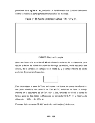 123 - 165
puede ver en la figura N˚ 80, utilizando un transformador con punto de derivación
central se rectifica la señal para la alimentación de los módulos.
Figura N˚ 80: Fuente simétrica de voltaje +12v, -12v y 5v.
FUENTE: Elaboración propia.
Ahora en base a la ecuación (2.96) de dimensionamiento del condensador para
reducir el factor de rizado en función de la carga del circuito, de la frecuencia del
circuito, de la variación de voltajes en el rizado ΔV y el voltaje máximo de salida
podemos dimensionar el capacitor.
Para dimensionar el valor de Vmax se toma en cuenta que se usa un transformador
con punto simétrico, con relación de 220/ +/-12V, entonces se tiene un voltaje
máximo en el secundario de 24*√2= 33.94 v pico, tomando en cuenta la caída de
tensión para los dos diodos rectificadores por semiciclo 0.7+0.7= 1.4 V hacemos la
diferencia 33.94 -1.4= 32.54 V.
Entonces deducimos que 32.54 V es el valor máximo (Vmáx) de la onda.
 