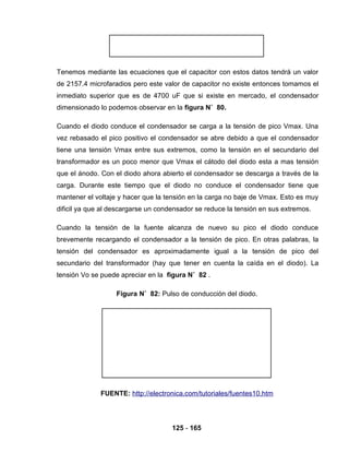 125 - 165
Tenemos mediante las ecuaciones que el capacitor con estos datos tendrá un valor
de 2157.4 microfaradios pero este valor de capacitor no existe entonces tomamos el
inmediato superior que es de 4700 uF que si existe en mercado, el condensador
dimensionado lo podemos observar en la figura N˚ 80.
Cuando el diodo conduce el condensador se carga a la tensión de pico Vmax. Una
vez rebasado el pico positivo el condensador se abre debido a que el condensador
tiene una tensión Vmax entre sus extremos, como la tensión en el secundario del
transformador es un poco menor que Vmax el cátodo del diodo esta a mas tensión
que el ánodo. Con el diodo ahora abierto el condensador se descarga a través de la
carga. Durante este tiempo que el diodo no conduce el condensador tiene que
mantener el voltaje y hacer que la tensión en la carga no baje de Vmax. Esto es muy
dificil ya que al descargarse un condensador se reduce la tensión en sus extremos.
Cuando la tensión de la fuente alcanza de nuevo su pico el diodo conduce
brevemente recargando el condensador a la tensión de pico. En otras palabras, la
tensión del condensador es aproximadamente igual a la tensión de pico del
secundario del transformador (hay que tener en cuenta la caída en el diodo). La
tensión Vo se puede apreciar en la figura N˚ 82 .
Figura N˚ 82: Pulso de conducción del diodo.
FUENTE: http://electronica.com/tutoriales/fuentes10.htm
 