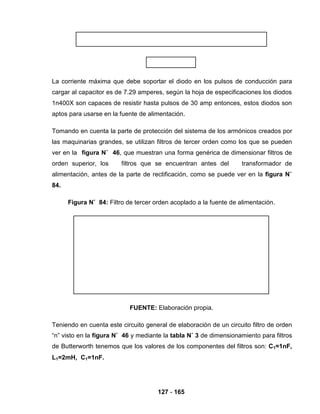 127 - 165
La corriente máxima que debe soportar el diodo en los pulsos de conducción para
cargar al capacitor es de 7.29 amperes, según la hoja de especificaciones los diodos
1n400X son capaces de resistir hasta pulsos de 30 amp entonces, estos diodos son
aptos para usarse en la fuente de alimentación.
Tomando en cuenta la parte de protección del sistema de los armónicos creados por
las maquinarias grandes, se utilizan filtros de tercer orden como los que se pueden
ver en la figura N˚ 46, que muestran una forma genérica de dimensionar filtros de
orden superior, los filtros que se encuentran antes del transformador de
alimentación, antes de la parte de rectificación, como se puede ver en la figura N˚
84.
Figura N˚ 84: Filtro de tercer orden acoplado a la fuente de alimentación.
FUENTE: Elaboración propia.
Teniendo en cuenta este circuito general de elaboración de un circuito filtro de orden
“n” visto en la figura N˚ 46 y mediante la tabla N˚ 3 de dimensionamiento para filtros
de Butterworth tenemos que los valores de los componentes del filtros son: C1=1nF,
L1=2mH, C1=1nF.
 