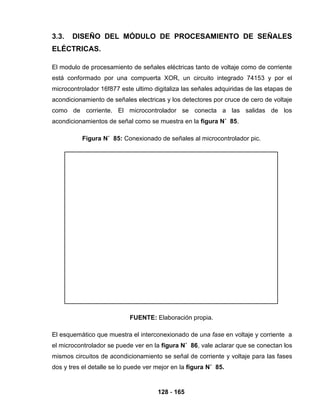 128 - 165
3.3. DISEÑO DEL MÓDULO DE PROCESAMIENTO DE SEÑALES
ELÉCTRICAS.
El modulo de procesamiento de señales eléctricas tanto de voltaje como de corriente
está conformado por una compuerta XOR, un circuito integrado 74153 y por el
microcontrolador 16f877 este ultimo digitaliza las señales adquiridas de las etapas de
acondicionamiento de señales electricas y los detectores por cruce de cero de voltaje
como de corriente. El microcontrolador se conecta a las salidas de los
acondicionamientos de señal como se muestra en la figura N˚ 85.
Figura N˚ 85: Conexionado de señales al microcontrolador pic.
FUENTE: Elaboración propia.
El esquemático que muestra el interconexionado de una fase en voltaje y corriente a
el microcontrolador se puede ver en la figura N˚ 86, vale aclarar que se conectan los
mismos circuitos de acondicionamiento se señal de corriente y voltaje para las fases
dos y tres el detalle se lo puede ver mejor en la figura N˚ 85.
 