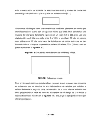 130 - 165
Para la elaboración del software de lectura de corrientes y voltajes se utiliza una
metodología del valor eficaz que se puede ver en la ecuación (2.11).
Si tomamos a la integral como una sumatoria de cuadrados y tenemos en cuenta que
el microcontrolador cuenta con un capacitor interno que tarda 20 us para tomar una
muestra de valor para digitalizarla y ponerla en un valor de 0 a 256, si se usa una
digitalización con 8 bits o un valor entre 0 a 1023, si se utilizan 10 bits, en nuestro
caso utilizaremos 10 bits para hacer la digitalización de datos, entonces se van
tomando datos a lo largo de un periodo de onda rectificada de 50 hz (20 ms) como se
puede apreciar en la figura N˚ 87.
Figura N˚ 87: Muestreo de las señales de corriente y voltaje.
FUENTE: Elaboración propia.
Pero el microcontrolador no acepta valores menores a cero entonces este problema
es subsanado por los circuitos de acondicionamiento de señales que invierten y
reflejan fielmente la segunda parte del semiciclo de la onda alterna teniendo una
onda proporcional al valor del lado de alta tensión en un rango de 0-5 voltios y
rectificado como se muestra en la figura N˚ 88, el cual ya es apto para ser leído por
el microcontrolador.
 