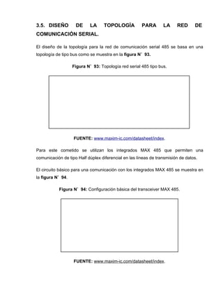 3.5. DISEÑO DE LA TOPOLOGÍA PARA LA RED DE
COMUNICACIÓN SERIAL.
El diseño de la topología para la red de comunicación serial 485 se basa en una
topología de tipo bus como se muestra en la figura N˚ 93.
Figura N˚ 93: Topología red serial 485 tipo bus.
FUENTE: www.maxim-ic.com/datasheet/index.
Para este cometido se utilizan los integrados MAX 485 que permiten una
comunicación de tipo Half dúplex diferencial en las líneas de transmisión de datos.
El circuito básico para una comunicación con los integrados MAX 485 se muestra en
la figura N˚ 94.
Figura N˚ 94: Configuración básica del transceiver MAX 485.
FUENTE: www.maxim-ic.com/datasheet/index.
 