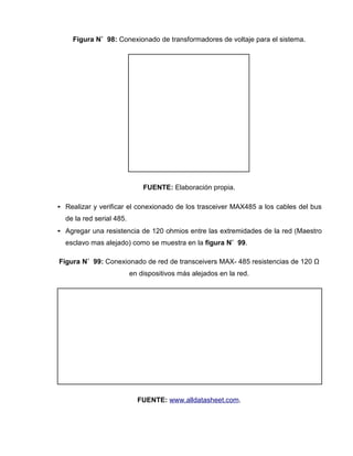 Figura N˚ 98: Conexionado de transformadores de voltaje para el sistema.
FUENTE: Elaboración propia.
• Realizar y verificar el conexionado de los trasceiver MAX485 a los cables del bus
de la red serial 485.
• Agregar una resistencia de 120 ohmios entre las extremidades de la red (Maestro
esclavo mas alejado) como se muestra en la figura N˚ 99.
Figura N˚ 99: Conexionado de red de transceivers MAX- 485 resistencias de 120 Ω
en dispositivos más alejados en la red.
FUENTE: www.alldatasheet.com.
 