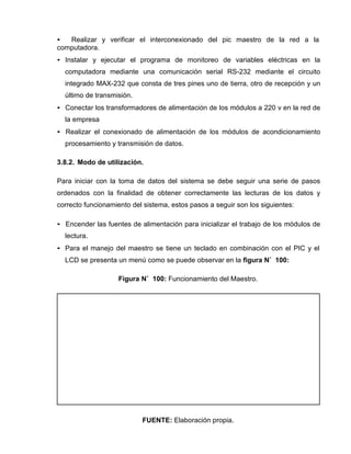 • Realizar y verificar el interconexionado del pic maestro de la red a la
computadora.
• Instalar y ejecutar el programa de monitoreo de variables eléctricas en la
computadora mediante una comunicación serial RS-232 mediante el circuito
integrado MAX-232 que consta de tres pines uno de tierra, otro de recepción y un
último de transmisión.
• Conectar los transformadores de alimentación de los módulos a 220 v en la red de
la empresa
• Realizar el conexionado de alimentación de los módulos de acondicionamiento
procesamiento y transmisión de datos.
3.8.2. Modo de utilización.
Para iniciar con la toma de datos del sistema se debe seguir una serie de pasos
ordenados con la finalidad de obtener correctamente las lecturas de los datos y
correcto funcionamiento del sistema, estos pasos a seguir son los siguientes:
• Encender las fuentes de alimentación para inicializar el trabajo de los módulos de
lectura.
• Para el manejo del maestro se tiene un teclado en combinación con el PIC y el
LCD se presenta un menú como se puede observar en la figura N˚ 100:
Figura N˚ 100: Funcionamiento del Maestro.
FUENTE: Elaboración propia.
 