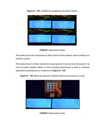 Figura N˚ 102: Pantalla de visualización de datos maestro.
FUENTE: Elaboración propia.
Para seleccionar otra maquinaria se debe volver al menú anterior, esto se realiza con
la tecla numeral.
Para determinar el número máximo de maquinarias en la red se tiene otra opción a la
cual se puede acceder desde el menú principal presionando la tecla C, entonces
aparecerá la pantalla que se muestra en la figura N˚ 103.
Figura N˚ 103: Menú de selección cantidad máxima de esclavos en la red.
FUENTE: Elaboración propia.
 