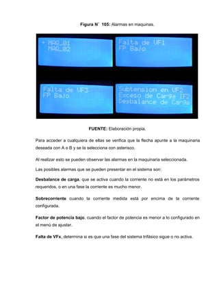 Figura N˚ 105: Alarmas en maquinas.
FUENTE: Elaboración propia.
Para acceder a cualquiera de ellas se verifica que la flecha apunte a la maquinaria
deseada con A o B y se la selecciona con asterisco.
Al realizar esto se pueden observar las alarmas en la maquinaria seleccionada.
Las posibles alarmas que se pueden presentar en el sistema son:
Desbalance de carga, que se activa cuando la corriente no está en los parámetros
requeridos, o en una fase la corriente es mucho menor.
Sobrecorriente cuando la corriente medida está por encima de la corriente
configurada.
Factor de potencia bajo, cuando el factor de potencia es menor a lo configurado en
el menú de ajustar.
Falta de VFx, determina si es que una fase del sistema trifásico sigue o no activa.
 