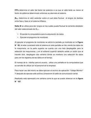 FP% determina el valor del factor de potencia si es que el valor leído es menor al
factor de potencia determinado entonces se alarmara el sistema.
ӨX-Y determina el valor estándar sobre el cual debe fluctuar el ángulo de desfase
entre fase y fase en el sistema trifásico.
Delta Ө se utiliza para dar rangos en los cuales puede fluctuar la corriente alrededor
del valor seleccionado de ӨX-Y.
• Encender la computadora para la adquisición de datos.
• Ejecutar el programa de monitoreo.
Al ejecutar el programa de monitoreo se abrirá la pantalla ya mostrada en la Figura
N˚ 95, al estar conectado todo el sistema en esta pantalla se irán viendo los datos de
la maquinaria, en la parte superior se cuenta con una lista desplegable para la
selección de maquinarias, y en el extremo superior derecho existe un botón que al
hacerle click, desplegara otra ventana donde se mostrara una selección de datos
para ver los registros de los datos en el tiempo.
El manejo de la interfaz para el usuario, utiliza una pantalla en la computadora que
es sencilla de utilizar por el personal de la empresa.
Para hacer uso del mismo se debe ejecutar el archivo de aplicación “Voltaje Monitor”
Y después de ejecutar este archivo conexionar el cable de comunicación serial.
Realizado esto aparecerá una ventana como la que se puede observar en la figura
N˚ 107.
 