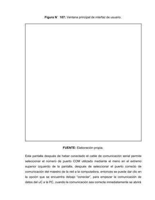 Figura N˚ 107: Ventana principal de interfaz de usuario.
FUENTE: Elaboración propia.
Esta pantalla después de haber conectado el cable de comunicación serial permite
seleccionar el número de puerto COM utilizado mediante el menú en el extremo
superior izquierdo de la pantalla, después de seleccionar el puerto correcto de
comunicación del maestro de la red a la computadora, entonces se puede dar clic en
la opción que se encuentra debajo “conectar”, para empezar la comunicación de
datos del uC a la PC, cuando la comunicación sea correcta inmediatamente se abrirá
 