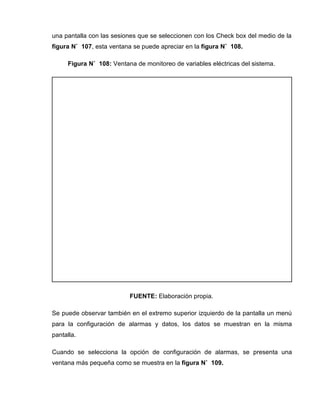 una pantalla con las sesiones que se seleccionen con los Check box del medio de la
figura N˚ 107, esta ventana se puede apreciar en la figura N˚ 108.
Figura N˚ 108: Ventana de monitoreo de variables eléctricas del sistema.
FUENTE: Elaboración propia.
Se puede observar también en el extremo superior izquierdo de la pantalla un menú
para la configuración de alarmas y datos, los datos se muestran en la misma
pantalla.
Cuando se selecciona la opción de configuración de alarmas, se presenta una
ventana más pequeña como se muestra en la figura N˚ 109.
 