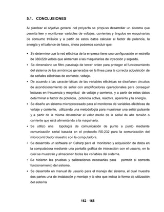 162 - 165
5.1. CONCLUSIONES
Al plantear el objetivo general del proyecto se propuso desarrollar un sistema que
permita leer y monitorear variables de voltajes, corrientes y ángulos en maquinarias
de consumo trifásico y a partir de estos datos calcular el factor de potencia, la
energía y el balance de fases, ahora podemos concluir que:
• Se determino que la red eléctrica de la empresa tiene una configuración en estrella
de 380/220 voltios que alimentan a las maquinarias de inyección y soplado.
• Se dimensiono un filtro pasabaja de tercer orden para proteger el funcionamiento
del sistema de los armónicos generados en la línea para la correcta adquisición de
de señales eléctricas de corriente, voltaje.
• De acuerdo a las características de las variables eléctricas se diseñaron circuitos
de acondicionamiento de señal con amplificadores operacionales para conseguir
lecturas en frecuencia y magnitud de voltaje y corriente, y a partir de estos datos
determinar el factor de potencia, potencia activa, reactiva, aparente y la energía.
• Se diseño un sistema microprocesado para el monitoreo de variables eléctricas de
voltaje y corriente, utilizando una metodología para muestrear una señal pulsante
y a partir de la misma determinar el valor medio de la señal de alta tensión o
corriente que está alimentando a la maquinaria.
• Se utilizo una topología de comunicación de punto a punto mediante
comunicación serial basada en el protocolo RS-232 para la comunicación del
microcontrolador maestro con la computadora.
• Se desarrollo un software en Csharp para el monitoreo y adquisición de datos en
la computadora mediante una pantalla gráfica de interacción con el usuario, en la
cual se muestran y almacenan todas las variables del sistema.
• Se hicieron las pruebas y calibraciones necesarias para permitir el correcto
funcionamiento del sistema.
• Se desarrollo un manual de usuario para el manejo del sistema, el cual muestra
dos partes una de instalación y montaje y la otra que indica la forma de utilización
del sistema
 