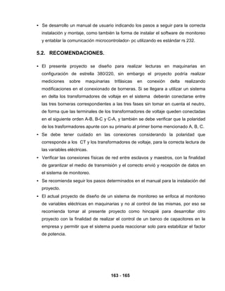 163 - 165
• Se desarrollo un manual de usuario indicando los pasos a seguir para la correcta
instalación y montaje, como también la forma de instalar el software de monitoreo
y entablar la comunicación microcontrolador- pc utilizando es estándar rs 232.
5.2. RECOMENDACIONES.
• El presente proyecto se diseño para realizar lecturas en maquinarias en
configuración de estrella 380/220, sin embargo el proyecto podría realizar
mediciones sobre maquinarias trifásicas en conexión delta realizando
modificaciones en el conexionado de borneras. Si se llegara a utilizar un sistema
en delta los transformadores de voltaje en el sistema deberán conectarse entre
las tres borneras correspondientes a las tres fases sin tomar en cuenta el neutro,
de forma que las terminales de los transformadores de voltaje queden conectadas
en el siguiente orden A-B, B-C y C-A, y también se debe verificar que la polaridad
de los trasformadores apunte con su primario al primer borne mencionado A, B, C.
• Se debe tener cuidado en las conexiones considerando la polaridad que
corresponde a los CT y los transformadores de voltaje, para la correcta lectura de
las variables eléctricas.
• Verificar las conexiones físicas de red entre esclavos y maestros, con la finalidad
de garantizar el medio de transmisión y el correcto envió y recepción de datos en
el sistema de monitoreo.
• Se recomienda seguir los pasos determinados en el manual para la instalación del
proyecto.
• El actual proyecto de diseño de un sistema de monitoreo se enfoca al monitoreo
de variables eléctricas en maquinarias y no al control de las mismas, por eso se
recomienda tomar al presente proyecto como hincapié para desarrollar otro
proyecto con la finalidad de realizar el control de un banco de capacitores en la
empresa y permitir que el sistema pueda reaccionar solo para estabilizar el factor
de potencia.
 