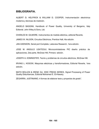 BIBLIOGRAFIA.
ALBERT D. HELFRICK & WILLIAM D. COOPER, Instrumentación electrónica
moderna y técnicas de medición.
ANGELO BAGGINI, Handbook of Power Quality, University of Bergamo, Italy
Editorial. John Wiley & Sons, Ltd.
CHARLES M. GILMORE, Instrumentos de medida eléctrica, editorial Reverte.
JAMES W. NILSON, Circuitos Eléctricos, Prentice Hall, 4ta edición.
JAN AXENSON, Serial port Complete, Lakeview Research, 1era edición.
JOSE M. ANGULO USATEGUI, Microcontroladores PIC diseño práctico de
aplicaciones, 2da parte, McGraw Hill, Primera edición.
JOSEPH A. EDMINISTER, Teoría y problemas de circuitos eléctricos, McGraw Hill.
IRVING L. KOSOW, Maquinas eléctricas y transformadores, Editorial Reverte, 1era
edición.
MATH BOLLEN & IRENE GU, IEEE PRESS SERIES, Signal Processing of Power
Quality Disturbances, Editorial Mohamed E. El-Hawary.
ZEGARRA, JUSTINIANO, 4 formas de elaborar tesis y proyectos de grado”.
164 - 165
 