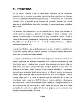 1 - 165
1.1. INTRODUCCIÓN.
En un ámbito industrial donde se debe estar consciente de los constantes
requerimientos en procesos para mejorar los sistemas de producción en su eficacia y
eficiencia, debemos contar con la mayor cantidad de herramientas que permitan tal
cometido como es el caso de los sistemas de monitoreo, sistemas de control,
sistemas de adquisición de datos y los protocolos de comunicación para centralizar
dichos datos.
Los sistemas de monitoreo son muy importantes debido a que estos verifican el
estado actual de procesos, y permiten el despliegue de datos en tiempo real y
alarmas, los mismos ya se utilizaron en una gran cantidad de campos como la
industrias alimenticias, industrias de transporte de energía eléctrica, de explotación
de petróleo, de exploración minera, redes de telecomunicaciones, hospitales,
seguridad domiciliaria, etc.
La empresa Industrias Lujan se dedica a producir envases de plástico para diferentes
líneas como jugos y bebidas, farmacia, químicos, condimentos, también la fabrica se
dedica a la producción de tapas y tapones.
La empresa actualmente cuenta con varias maquinarias sobre las cuales no es
sencillo determinar los parámetros eléctricos de consumo constantemente porque
esto implica que un trabajador este tomando datos continuamente sobre todas las
maquinarias, este es un trabajo arduo para cualquier persona, es aquí donde los
sistemas de monitoreo juegan un papel muy importante, adquiriendo y procesando
los parámetros eléctricos, desplegando alarmas e indicando cuando es necesario
realizar alguna revisión sobre cualquier maquinaria que así lo requiera, además
también monitoreando el factor de potencia que es consumida en la empresa
evitando así multas por parte de ELFEC, indicando el número de horas trabajadas de
las maquinarias y también almacenando datos para hacer un seguimiento sobre el
funcionamiento de las maquinarias y poder hacer un informe para tener mejor
planteados los consumos y poder brindar a la empresa una herramienta para
manejar de mejor manera sus recursos.
 