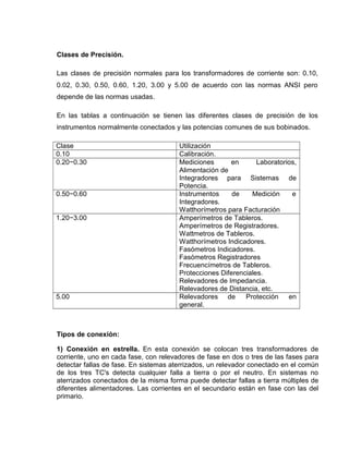 Clases de Precisión.
Las clases de precisión normales para los transformadores de corriente son: 0.10,
0.02, 0.30, 0.50, 0.60, 1.20, 3.00 y 5.00 de acuerdo con las normas ANSI pero
depende de las normas usadas.
En las tablas a continuación se tienen las diferentes clases de precisión de los
instrumentos normalmente conectados y las potencias comunes de sus bobinados.
Clase Utilización
0.10 Calibración.
0.20−0.30 Mediciones en Laboratorios,
Alimentación de
Integradores para Sistemas de
Potencia.
0.50−0.60 Instrumentos de Medición e
Integradores.
Watthorímetros para Facturación
1.20−3.00 Amperímetros de Tableros.
Amperímetros de Registradores.
Wattmetros de Tableros.
Watthorímetros Indicadores.
Fasómetros Indicadores.
Fasómetros Registradores
Frecuencímetros de Tableros.
Protecciones Diferenciales.
Relevadores de Impedancia.
Relevadores de Distancia, etc.
5.00 Relevadores de Protección en
general.
Tipos de conexión:
1) Conexión en estrella. En esta conexión se colocan tres transformadores de
corriente, uno en cada fase, con relevadores de fase en dos o tres de las fases para
detectar fallas de fase. En sistemas aterrizados, un relevador conectado en el común
de los tres TC's detecta cualquier falla a tierra o por el neutro. En sistemas no
aterrizados conectados de la misma forma puede detectar fallas a tierra múltiples de
diferentes alimentadores. Las corrientes en el secundario están en fase con las del
primario.
 