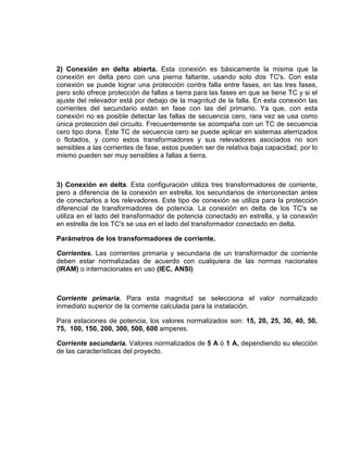 2) Conexión en delta abierta. Esta conexión es básicamente la misma que la
conexión en delta pero con una pierna faltante, usando solo dos TC's. Con esta
conexión se puede lograr una protección contra falla entre fases, en las tres fases,
pero solo ofrece protección de fallas a tierra para las fases en que se tiene TC y si el
ajuste del relevador está por debajo de la magnitud de la falla. En esta conexión las
corrientes del secundario están en fase con las del primario. Ya que, con esta
conexión no es posible detectar las fallas de secuencia cero, rara vez se usa como
única protección del circuito. Frecuentemente se acompaña con un TC de secuencia
cero tipo dona. Este TC de secuencia cero se puede aplicar en sistemas aterrizados
o flotados, y como estos transformadores y sus relevadores asociados no son
sensibles a las corrientes de fase, estos pueden ser de relativa baja capacidad, por lo
mismo pueden ser muy sensibles a fallas a tierra.
3) Conexión en delta. Esta configuración utiliza tres transformadores de corriente,
pero a diferencia de la conexión en estrella, los secundarios de interconectan antes
de conectarlos a los relevadores. Este tipo de conexión se utiliza para la protección
diferencial de transformadores de potencia. La conexión en delta de los TC's se
utiliza en el lado del transformador de potencia conectado en estrella, y la conexión
en estrella de los TC's se usa en el lado del transformador conectado en delta.
Parámetros de los transformadores de corriente.
Corrientes. Las corrientes primaria y secundaria de un transformador de corriente
deben estar normalizadas de acuerdo con cualquiera de las normas nacionales
(IRAM) o internacionales en uso (IEC, ANSI)
Corriente primaria. Para esta magnitud se selecciona el valor normalizado
inmediato superior de la corriente calculada para la instalación.
Para estaciones de potencia, los valores normalizados son: 15, 20, 25, 30, 40, 50,
75, 100, 150, 200, 300, 500, 600 amperes.
Corriente secundaria. Valores normalizados de 5 A ó 1 A, dependiendo su elección
de las características del proyecto.
 