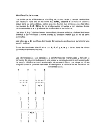 Identificación de bornes.
Los bornes de los arrollamientos primario y secundario deben poder ser identificados
con fiabilidad. Para ello, en la norma IEC 60185, sección 8 se indica el criterio a
seguir para su nomenclatura, siendo aquellos bornes que empiecen con las letras
mayúsculas A, B, C y N los de los arrollamientos primarios, y con idénticas letras,
pero minúsculas a, b, c, y n los de los arrollamientos secundarios.
Las letras A, B y C definen bornes terminales totalmente aislados y la letra N el borne
terminal a ser conectado a tierra, siendo su aislación menor que la de los otros
terminales.
Las letras da y dn identifican terminales de bobinados destinados a suministrar una
tensión residual.
Todos los terminales identificados con A, B, C, y a, b, y c deben tener la misma
polaridad en el mismo instante.
Las identificaciones son aplicables a transformadores monofásicos y también a
conjuntos de ellos montados como una unidad y conectados como un transformador
de tensión trifásico o a un transformador de tensión trifásico que tenga un núcleo
magnético común para las tres fases. En las figuras a continuación se visualizan los
diferentes casos.
 