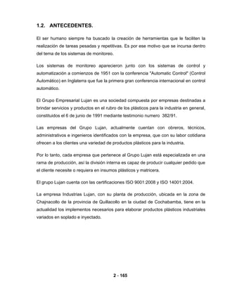 2 - 165
1.2. ANTECEDENTES.
El ser humano siempre ha buscado la creación de herramientas que le faciliten la
realización de tareas pesadas y repetitivas. Es por ese motivo que se incursa dentro
del tema de los sistemas de monitoreo.
Los sistemas de monitoreo aparecieron junto con los sistemas de control y
automatización a comienzos de 1951 con la conferencia "Automatic Control" (Control
Automático) en Inglaterra que fue la primera gran conferencia internacional en control
automático.
El Grupo Empresarial Lujan es una sociedad compuesta por empresas destinadas a
brindar servicios y productos en el rubro de los plásticos para la industria en general,
constituidos el 6 de junio de 1991 mediante testimonio numero 382/91.
Las empresas del Grupo Lujan, actualmente cuentan con obreros, técnicos,
administrativos e ingenieros identificados con la empresa, que con su labor cotidiana
ofrecen a los clientes una variedad de productos plásticos para la industria.
Por lo tanto, cada empresa que pertenece al Grupo Lujan está especializada en una
rama de producción, así la división interna es capaz de producir cualquier pedido que
el cliente necesite o requiera en insumos plásticos y matricera.
El grupo Lujan cuenta con las certificaciones ISO 9001:2008 y ISO 14001:2004.
La empresa Industrias Lujan, con su planta de producción, ubicada en la zona de
Chajnacollo de la provincia de Quillacollo en la ciudad de Cochabamba, tiene en la
actualidad los implementos necesarios para elaborar productos plásticos industriales
variados en soplado e inyectado.
 