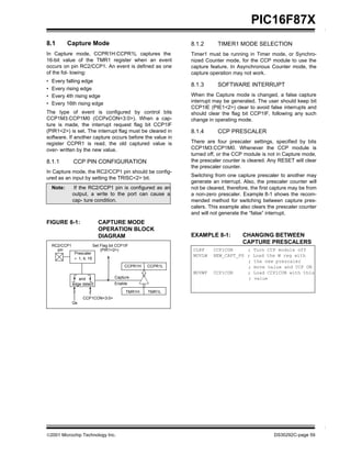 ©2001 Microchip Technology Inc. DS30292C-page 59
PIC16F87X
8.1 Capture Mode
In Capture mode, CCPR1H:CCPR1L captures the
16-bit value of the TMR1 register when an event
occurs on pin RC2/CCP1. An event is defined as one
of the fol- lowing:
• Every falling edge
• Every rising edge
• Every 4th rising edge
• Every 16th rising edge
The type of event is configured by control bits
CCP1M3:CCP1M0 (CCPxCON<3:0>). When a cap-
ture is made, the interrupt request flag bit CCP1IF
(PIR1<2>) is set. The interrupt flag must be cleared in
software. If another capture occurs before the value in
register CCPR1 is read, the old captured value is
over- written by the new value.
8.1.1 CCP PIN CONFIGURATION
In Capture mode, the RC2/CCP1 pin should be config-
ured as an input by setting the TRISC<2> bit.
Note: If the RC2/CCP1 pin is configured as an
output, a write to the port can cause a
cap- ture condition.
FIGURE 8-1: CAPTURE MODE
OPERATION BLOCK
DIAGRAM
8.1.2 TIMER1 MODE SELECTION
Timer1 must be running in Timer mode, or Synchro-
nized Counter mode, for the CCP module to use the
capture feature. In Asynchronous Counter mode, the
capture operation may not work.
8.1.3 SOFTWARE INTERRUPT
When the Capture mode is changed, a false capture
interrupt may be generated. The user should keep bit
CCP1IE (PIE1<2>) clear to avoid false interrupts and
should clear the flag bit CCP1IF, following any such
change in operating mode.
8.1.4 CCP PRESCALER
There are four prescaler settings, specified by bits
CCP1M3:CCP1M0. Whenever the CCP module is
turned off, or the CCP module is not in Capture mode,
the prescaler counter is cleared. Any RESET will clear
the prescaler counter.
Switching from one capture prescaler to another may
generate an interrupt. Also, the prescaler counter will
not be cleared, therefore, the first capture may be from
a non-zero prescaler. Example 8-1 shows the recom-
mended method for switching between capture pres-
calers. This example also clears the prescaler counter
and will not generate the “false” interrupt.
EXAMPLE 8-1: CHANGING BETWEEN
CAPTURE PRESCALERS
RC2/CCP1
pin
Prescaler
÷ 1, 4, 16
and
Set Flag bit CCP1IF
(PIR1<2>)
CCPR1H CCPR1L
Capture
CLRF CCP1CON ; Turn CCP module off
MOVLW NEW_CAPT_PS ; Load the W reg with
; the new prescaler
; move value and CCP ON
MOVWF CCP1CON ; Load CCP1CON with this
; value
edge detect
CCP1CON<3:0>
Enable
TMR1H TMR1L
Qs
 