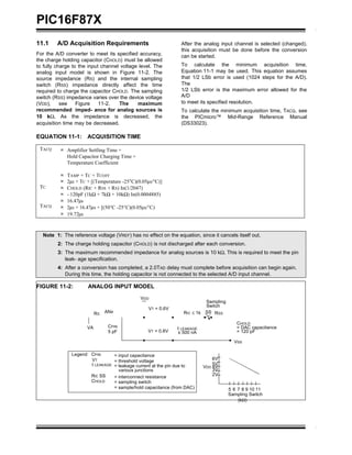 ± 500 nA
PIC16F87X
11.1 A/D Acquisition Requirements
For the A/D converter to meet its specified accuracy,
the charge holding capacitor (CHOLD) must be allowed
to fully charge to the input channel voltage level. The
analog input model is shown in Figure 11-2. The
source impedance (RS) and the internal sampling
switch (RSS) impedance directly affect the time
required to charge the capacitor CHOLD. The sampling
switch (RSS) impedance varies over the device voltage
(VDD), see Figure 11-2. The maximum
recommended imped- ance for analog sources is
10 kΩ. As the impedance is decreased, the
acquisition time may be decreased.
After the analog input channel is selected (changed),
this acquisition must be done before the conversion
can be started.
To calculate the minimum acquisition time,
Equation 11-1 may be used. This equation assumes
that 1/2 LSb error is used (1024 steps for the A/D).
The
1/2 LSb error is the maximum error allowed for the
A/D
to meet its specified resolution.
To calculate the minimum acquisition time, TACQ, see
the PICmicro™ Mid-Range Reference Manual
(DS33023).
EQUATION 11-1: ACQUISITION TIME
TACQ
TC
TACQ
= Amplifier Settling Time +
Hold Capacitor Charging Time +
Temperature Coefficient
= TAMP + TC + TCOFF
= 2µs + TC + [(Temperature -25°C)(0.05µs/°C)]
= CHOLD (RIC + RSS + RS) In(1/2047)
= - 120pF (1kΩ + 7kΩ + 10kΩ) In(0.0004885)
= 16.47µs
= 2µs + 16.47µs + [(50°C -25°C)(0.05µs/°C)
= 19.72µs
Note 1: The reference voltage (VREF) has no effect on the equation, since it cancels itself out.
2: The charge holding capacitor (CHOLD) is not discharged after each conversion.
3: The maximum recommended impedance for analog sources is 10 kΩ. This is required to meet the pin
leak- age specification.
4: After a conversion has completed, a 2.0TAD delay must complete before acquisition can begin again.
During this time, the holding capacitor is not connected to the selected A/D input channel.
FIGURE 11-2: ANALOG INPUT MODEL
RS
ANx
VDD
VT = 0.6V
RIC ≤ 1k
Sampling
Switch
SS RSS
VA CPIN
5 pF VT = 0.6V
I LEAKAGE
CHOLD
= DAC capacitance
= 120 pF
VSS
Legend CPIN
VT
I LEAKAGE
RIC SS
CHOLD
= input capacitance
= threshold voltage
= leakage current at the pin due to
various junctions
= interconnect resistance
= sampling switch
= sample/hold capacitance (from DAC)
6V
5V
VDD 4V
3V
2V
5 6 7 8 9 10 11
Sampling Switch
(kΩ)
 