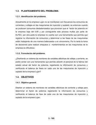 3 - 165
1.3. PLANTEAMIENTO DEL PROBLEMA
1.3.1. Identificación del problema.
Actualmente en la empresa Lujan no se monitorean con frecuencia los consumos de
corrientes y voltajes en las maquinarias de inyección y soplado, es entonces cuando
se producen consumos desbalanceados que provocan que el factor de potencia en
la empresa baje del 0.85 y por consiguiente esto provoca multas por parte de
ELFEC, por otra parte la empresa no cuenta con una herramienta que permita que
registrar la información de consumos y determinar si las fases de las maquinarias
están trabajando de una manera balanceada o en sincronismo, Por lo tanto la toma
de decisiones para realizar chequeos o mantenimientos en las maquinarias de la
empresa es dificultoso.
1.3.2. Formulación del problema.
¿Diseñando un sistema de monitoreo de variables eléctricas de voltaje y corriente, se
podrá contar con una herramienta que permita advertir al personal de la fabrica del
estado actual del factor de potencia, registrando la información de consumos y
verificando el balance de fases en cada una de las maquinarias de inyección y
soplado de la empresa Lujan?
1.4. OBJETIVOS
1.4.1. Objetivo general.
Diseñar un sistema de monitoreo de variables eléctricas de corriente y voltaje para
determinar el factor de potencia registrando la información de consumos y
verificando el balance de fase de cada una de las maquinarias de inyección y
soplado de la empresa Lujan.
 