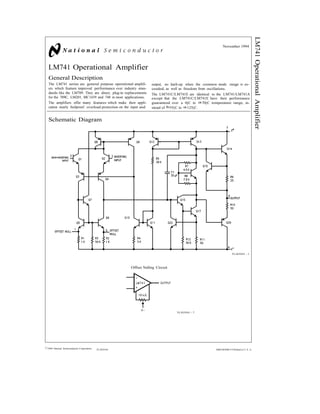LM741OperationalAmplifier
November 1994
LM741 Operational Amplifier
General Description
The LM741 series are general purpose operational amplifi-
ers which feature improved performance over industry stan-
dards like the LM709. They are direct, plug-in replacements
for the 709C, LM201, MC1439 and 748 in most applications.
The amplifiers offer many features which make their appli-
cation nearly foolproof: overload protection on the input and
output, no latch-up when the common mode range is ex-
ceeded, as well as freedom from oscillations.
The LM741C/LM741E are identical to the LM741/LM741A
except that the LM741C/LM741E have their performance
guaranteed over a 0§C to a70§C temperature range, in-
stead of b55§C to a125§C.
Schematic Diagram
TL/H/9341 – 1
Offset Nulling Circuit
TL/H/9341 – 7
C1995 National Semiconductor Corporation TL/H/9341 RRD-B30M115/Printed in U. S. A.
 
