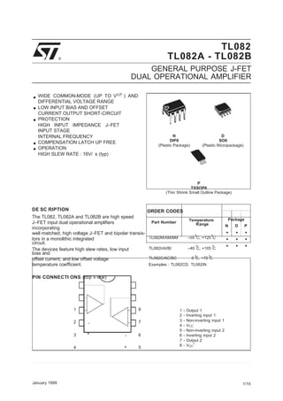 N D P
•
•
•
•
•
•
•
•
•
+
.
.
..
CC
CC
TL082
® TL082A - TL082B
GENERAL PURPOSE J-FET
DUAL OPERATIONAL AMPLIFIER
.WIDE COMMON-MODE (UP TO VCC
) AND
DIFFERENTIAL VOLTAGE RANGE
LOW INPUT BIAS AND OFFSET
CURRENT OUTPUT SHORT-CIRCUIT
PROTECTION
HIGH INPUT IMPEDANCE J–FET
INPUT STAGE
INTERNAL FREQUENCY
COMPENSATION LATCH UP FREE
OPERATION
HIGH SLEW RATE : 16V/ s (typ)
N
DIP8
(Plastic Package)
D
SO8
(Plastic Micropackage)
P
TSSOP8
(Thin Shrink Small Outline Package)
DE SC RIPTION
The TL082, TL082A and TL082B are high speed
J–FET input dual operational amplifiers
incorporating
ORDER CODES
Part Number
Temperature
Range
Package
well matched, high voltage J–FET and bipolar transis- o o
tors in a monolithic integrated
circuit.
TL082M/AM/BM –55 C, +125 C
o o
The devices feature high slew rates, low input
bias and
TL082I/AI/BI –40 C, +105 C
o o
offset current, and low offset voltage
temperature coefficient.
TL082C/AC/BC 0 C, +70 C
Examples : TL082CD, TL082IN
PIN CONNECTI ONS (top v iew)
1 8
2 - 7
3 + - 6
4 + 5
1 - Output 1
2 - Inverting input 1
3 - Non-inverting input 1
4 - V
-
5 - Non-inverting input 2
6 - Inverting input 2
7 - Output 2
8 - V
+
January 1999 1/10
 