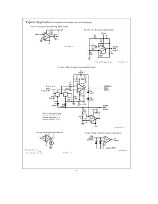 9
*Adjust for symmetrical square
wave time when VIN e 5 mV
²Minimum capacitance 20 pF
Maximum frequency 50 kHz
rsed
Typical Applications (Continued) (Pin numbers refer to H08 package)
Zero Crossing Detector Driving MOS Switch
TL/H/5704 – 13
100 kHz Free Running Multivibrator
*TTL or DTL fanout of two TL/H/5704 – 14
10 Hz to 10 kHz Voltage Controlled Oscillator
TL/H/5704 – 15
Driving Ground-Referred Load
*Input polarity is reve
when using pin 1 as output. TL/H/5704 – 16
Using Clamp Diodes to Improve Response
TL/H/5704 – 17
 