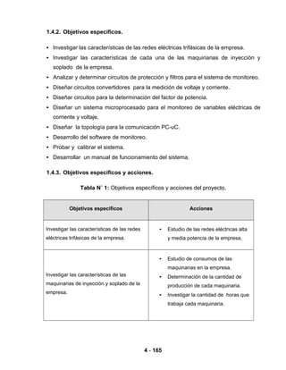4 - 165
1.4.2. Objetivos específicos.
• Investigar las características de las redes eléctricas trifásicas de la empresa.
• Investigar las características de cada una de las maquinarias de inyección y
soplado de la empresa.
• Analizar y determinar circuitos de protección y filtros para el sistema de monitoreo.
• Diseñar circuitos convertidores para la medición de voltaje y corriente.
• Diseñar circuitos para la determinación del factor de potencia.
• Diseñar un sistema microprocesado para el monitoreo de variables eléctricas de
corriente y voltaje.
• Diseñar la topología para la comunicación PC-uC.
• Desarrollo del software de monitoreo.
• Probar y calibrar el sistema.
• Desarrollar un manual de funcionamiento del sistema.
1.4.3. Objetivos específicos y acciones.
Tabla N˚ 1: Objetivos específicos y acciones del proyecto.
Objetivos específicos Acciones
Investigar las características de las redes
eléctricas trifásicas de la empresa.
• Estudio de las redes eléctricas alta
y media potencia de la empresa.
Investigar las características de las
maquinarias de inyección y soplado de la
empresa.
• Estudio de consumos de las
maquinarias en la empresa.
• Determinación de la cantidad de
producción de cada maquinaria.
• Investigar la cantidad de horas que
trabaja cada maquinaria.
 