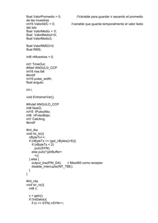 float ValorPromedio = 0; //Variable para guardar ir sacando el promedio
de las muestras
int16 ValorADC = 0; //variable que guarda temporalmente el valor leido
del adc
float ValorMedio = 0;
float ValorMedio2=0;
float ValorMedio3;
float ValorRMS3=0;
float RMS;
int8 nMuestras = 0;
int1 TimeOut;
#ifdef ANGULO_CCP
int16 rise,fall
#endif
int16 pulse_width;
float angulo;
int i;
void EntramarVar();
#ifndef ANGULO_CCP
int8 faseG;
int16 tPulsoAlto;
int8 nPulsoBajo;
int1 CalcAng;
#endif
#int_tbe
void isr_tx(){
nByteTx++;
if (nByteTx <= (get_nBytes()+8)){
if (nByteTx < 2)
putc(SYN);
else putc(*(ptrBuffer+
+));
} else {
output_low(PIN_D4); // Max485 como receptor
disable_interrupts(INT_TBE);
}
}
#int_rda
void isr_rx(){
int8 c;
c = getc();
if (!rxDatos){
if (c == SYN) nSYN++;
 