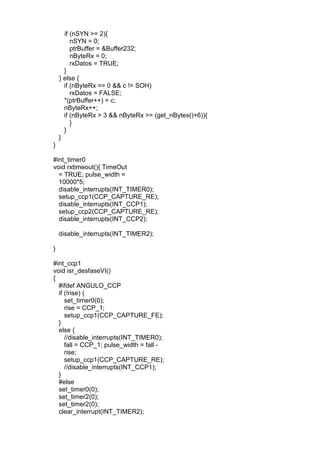 if (nSYN >= 2){
nSYN = 0;
ptrBuffer = &Buffer232;
nByteRx = 0;
rxDatos = TRUE;
}
} else {
if (nByteRx == 0 && c != SOH)
rxDatos = FALSE;
*(ptrBuffer++) = c;
nByteRx++;
if (nByteRx > 3 && nByteRx >= (get_nBytes()+6)){
}
}
}
}
#int_timer0
void rxtimeout(){ TimeOut
= TRUE; pulse_width =
10000*5;
disable_interrupts(INT_TIMER0);
setup_ccp1(CCP_CAPTURE_RE);
disable_interrupts(INT_CCP1);
setup_ccp2(CCP_CAPTURE_RE);
disable_interrupts(INT_CCP2);
disable_interrupts(INT_TIMER2);
}
#int_ccp1
void isr_desfaseVI()
{
#ifdef ANGULO_CCP
if (!rise) {
set_timer0(0);
rise = CCP_1;
setup_ccp1(CCP_CAPTURE_FE);
}
else {
//disable_interrupts(INT_TIMER0);
fall = CCP_1; pulse_width = fall -
rise;
setup_ccp1(CCP_CAPTURE_RE);
//disable_interrupts(INT_CCP1);
}
#else
set_timer0(0);
set_timer2(0);
set_timer2(0);
clear_interrupt(INT_TIMER2);
 