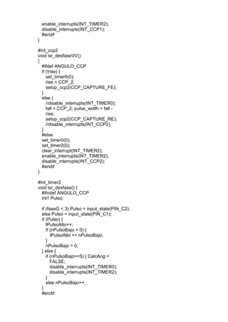 enable_interrupts(INT_TIMER2);
disable_interrupts(INT_CCP1);
#endif
}
#int_ccp2
void isr_desfaseVV()
{
#ifdef ANGULO_CCP
if (!rise) {
set_timer0(0);
rise = CCP_2;
setup_ccp2(CCP_CAPTURE_FE);
}
else {
//disable_interrupts(INT_TIMER0);
fall = CCP_2; pulse_width = fall -
rise;
setup_ccp2(CCP_CAPTURE_RE);
//disable_interrupts(INT_CCP2);
}
#else
set_timer0(0);
set_timer2(0);
clear_interrupt(INT_TIMER2);
enable_interrupts(INT_TIMER2);
disable_interrupts(INT_CCP2);
#endif
}
#int_timer2
void isr_desfase() {
#ifndef ANGULO_CCP
int1 Pulso;
if (faseG < 3) Pulso = input_state(PIN_C2);
else Pulso = input_state(PIN_C1);
if (Pulso) {
tPulsoAlto++;
if (nPulsoBajo > 0) {
tPulsoAlto += nPulsoBajo;
}
nPulsoBajo = 0;
} else {
if (nPulsoBajo>=5) { CalcAng =
FALSE;
disable_interrupts(INT_TIMER0);
disable_interrupts(INT_TIMER2);
}
else nPulsoBajo++;
}
#endif
 