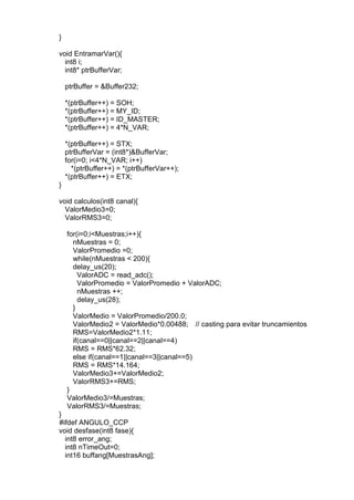 }
void EntramarVar(){
int8 i;
int8* ptrBufferVar;
ptrBuffer = &Buffer232;
*(ptrBuffer++) = SOH;
*(ptrBuffer++) = MY_ID;
*(ptrBuffer++) = ID_MASTER;
*(ptrBuffer++) = 4*N_VAR;
*(ptrBuffer++) = STX;
ptrBufferVar = (int8*)&BufferVar;
for(i=0; i<4*N_VAR; i++)
*(ptrBuffer++) = *(ptrBufferVar++);
*(ptrBuffer++) = ETX;
}
void calculos(int8 canal){
ValorMedio3=0;
ValorRMS3=0;
for(i=0;i<Muestras;i++){
nMuestras = 0;
ValorPromedio =0;
while(nMuestras < 200){
delay_us(20);
ValorADC = read_adc();
ValorPromedio = ValorPromedio + ValorADC;
nMuestras ++;
delay_us(28);
}
ValorMedio = ValorPromedio/200.0;
ValorMedio2 = ValorMedio*0.00488; // casting para evitar truncamientos
RMS=ValorMedio2*1.11;
if(canal==0||canal==2||canal==4)
RMS = RMS*62.32;
else if(canal==1||canal==3||canal==5)
RMS = RMS*14.164;
ValorMedio3+=ValorMedio2;
ValorRMS3+=RMS;
}
ValorMedio3/=Muestras;
ValorRMS3/=Muestras;
}
#ifdef ANGULO_CCP
void desfase(int8 fase){
int8 error_ang;
int8 nTimeOut=0;
int16 buffang[MuestrasAng];
 