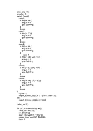 error_ang = 0;
angulo = 0;
switch (fase) {
case 0:
if (Ur() < 50) {
angulo = 0;
goto SalirAng;
}
break;
case 1:
if (Us() < 50) {
angulo = 0;
goto SalirAng;
}
break;
case 2:
if (Ut() < 50) {
angulo = 0;
goto SalirAng;
}
case 4:
if (Ur() < 50 || Us() < 50) {
angulo = 0;
goto SalirAng;
}
case 5:
if (Us() < 50 || Ut() < 50) {
angulo = 0;
goto SalirAng;
}
break;
case 6:
if (Ut() < 50 || Ur() < 50) {
angulo = 0;
goto SalirAng;
}
break;
}
if (fase>3)
output_d((input_d()&0xf3) | ((fase&0x3)<<2));
else
output_d((input_d()&0xfc) | fase);
delay_us(10);
for (i=0; i<MuestrasAng; i++) {
TimeOut = FALSE;
set_timer0(0);
clear_interrupt(INT_TIMER0);
enable_interrupts(INT_TIMER0);
rise = 0;
 