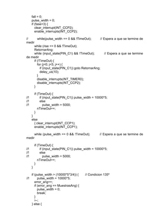 fall = 0;
pulse_width = 0;
if (fase>3) {
clear_interrupt(INT_CCP2);
enable_interrupts(INT_CCP2);
// while(pulse_width == 0 && !TimeOut); // Espera a que se termine de
medir
while (rise == 0 && !TimeOut);
RetornarAng:
while (input_state(PIN_C1) && !TimeOut); // Espera a que se termine
de medir
if (!TimeOut) {
for (j=0; j<5; j++) {
if (input_state(PIN_C1)) goto RetornarAng;
delay_us(10);
}
disable_interrupts(INT_TIMER0);
disable_interrupts(INT_CCP2);
}
if (TimeOut) {
//! if (input_state(PIN_C1)) pulse_width = 10000*5;
//! else
//! pulse_width = 5000;
nTimeOut++;
}
}
else
{ clear_interrupt(INT_CCP1);
enable_interrupts(INT_CCP1);
while (pulse_width == 0 && !TimeOut); // Espera a que se termine de
medir
if (TimeOut) {
//! if (input_state(PIN_C1)) pulse_width = 10000*5;
//! else
//! pulse_width = 5000;
nTimeOut++;
}
}
if (pulse_width > (10000*5*3/4)) { // Condicion 135º
//! pulse_width = 10000*5;
error_ang++;
if (error_ang == MuestrasAng) {
pulse_width = 0;
break;
}
i--;
} else {
 