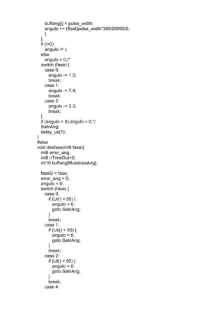 buffang[i] = pulse_width;
angulo += (float)pulse_width*360/20000/5;
}
}
if (i>0)
angulo /= i;
else
angulo = 0;/*
switch (fase) {
case 0:
angulo -= 1.3;
break;
case 1:
angulo -= 7.4;
break;
case 2:
angulo -= 3.3;
break;
}
if (angulo < 0) angulo = 0;*/
SalirAng:
delay_us(1);
}
#else
void desfase(int8 fase){
int8 error_ang;
int8 nTimeOut=0;
int16 buffang[MuestrasAng];
faseG = fase;
error_ang = 0;
angulo = 0;
switch (fase) {
case 0:
if (Ur() < 50) {
angulo = 0;
goto SalirAng;
}
break;
case 1:
if (Us() < 50) {
angulo = 0;
goto SalirAng;
}
break;
case 2:
if (Ut() < 50) {
angulo = 0;
goto SalirAng;
}
break;
case 4:
 
