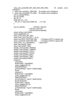 setup_adc_ports(AN0_AN1_AN2_AN3_AN4_AN5); //6 canales como
analogicos
// setup_adc_ports(ALL_ANALOG); //6 canales como analogicos
// setup_adc_ports(AN0_TO_AN5); //6 canales como analogicos
port_b_pullups(TRUE);
set_tris_b(0xff);
My_ID = 0;
while (MY_ID == 0) {
MY_ID = (~input_b()) & MSK_ID; // 4-1 IDs
}
set_tris_d(0x20); // PIN D0-1 (MuxVI)
// PIN D2-3 (MuxVV)
// PIN D4 (Driver Max485)
output_d(input_d() & 0x80);
output_toggle(LED_V);
setup_timer_0(T0_DIV_256);
setup_timer_2(T2_DIV_BY_1, 19, 5);
setup_ccp1(CCP_CAPTURE_RE); // Configure CCP1 to capture rise
setup_ccp2(CCP_CAPTURE_RE); // Configure CCP2 to capture fall
setup_timer_1(T1_INTERNAL); // Start timer 1
clear_interrupt(INT_RDA);
clear_interrupt(INT_TBE);
disable_interrupts(INT_TIMER0);
disable_interrupts(INT_TIMER2);
disable_interrupts(INT_CCP1);
disable_interrupts(INT_CCP2);
enable_interrupts(INT_RDA);
disable_interrupts(INT_TBE);
enable_interrupts(GLOBAL);
while(on){
calculos(0);
BufferVar[0] = ValorRMS3;
output_toggle(LED_R);
#ifdef PROTEUS
printf("Buffer[0] = %grn", BufferVar[0]);
#endif
calculos(1);
BufferVar[1] = ValorRMS3;
output_toggle(LED_R);
#ifdef PROTEUS
printf("Buffer[1] = %grn", BufferVar[1]);
#endif desfase(0);
BufferVar[2] = angulo;
output_toggle(LED_R);
#ifdef PROTEUS
printf("Buffer[2] = %grn", BufferVar[2]);
#endif
calculos(2);
BufferVar[3] = ValorRMS3;
output_toggle(LED_R);
 