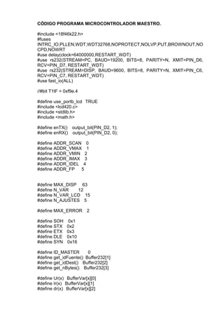 CÓDIGO PROGRAMA MICROCONTROLADOR MAESTRO.
#include <18f46k22.h>
#fuses
INTRC_IO,PLLEN,WDT,WDT32768,NOPROTECT,NOLVP,PUT,BROWNOUT,NO
CPD,NOWRT
#use delay(clock=64000000,RESTART_WDT)
#use rs232(STREAM=PC, BAUD=19200, BITS=8, PARITY=N, XMIT=PIN_D6,
RCV=PIN_D7, RESTART_WDT)
#use rs232(STREAM=DISP, BAUD=9600, BITS=8, PARITY=N, XMIT=PIN_C6,
RCV=PIN_C7, RESTART_WDT)
#use fast_io(ALL)
//#bit T1IF = 0xf9e.4
#define use_portb_lcd TRUE
#include <lcd420.c>
#include <stdlib.h>
#include <math.h>
#define enTX() output_bit(PIN_D2, 1);
#define enRX() output_bit(PIN_D2, 0);
#define ADDR_SCAN 0
#define ADDR_VMAX 1
#define ADDR_VMIN 2
#define ADDR_IMAX 3
#define ADDR_IDEL 4
#define ADDR_FP 5
#define MAX_DISP 63
#define N_VAR 12
#define N_VAR_LCD 15
#define N_AJUSTES 5
#define MAX_ERROR 2
#define SOH 0x1
#define STX 0x2
#define ETX 0x3
#define DLE 0x10
#define SYN 0x16
#define ID_MASTER 0
#define get_idFuente() Buffer232[1]
#define get_idDest() Buffer232[2]
#define get_nBytes() Buffer232[3]
#define Ur(x) BufferVar[x][0]
#define Ir(x) BufferVar[x][1]
#define dr(x) BufferVar[x][2]
 