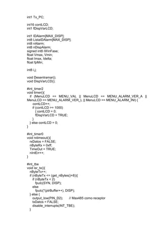 int1 Tx_PC;
int16 contLCD;
int1 fDispVarLCD;
int1 IDAlarm[MAX_DISP];
int8 ListaIDAlarm[MAX_DISP];
int8 nAlarm;
int8 nDispAlarm;
signed int8 iWinFase;
float Vmax, Vmin;
float Imax, Idelta;
float fpMin;
int8 i,j;
void Desentramar();
void DispVarLCD();
#int_timer2
void timer(){
if (MenuLCD == MENU_VAL || MenuLCD == MENU_ALARM_VER_A ||
MenuLCD == MENU_ALARM_VER_L || MenuLCD == MENU_ALARM_INI) {
contLCD++;
if (contLCD >= 1000)
{ contLCD = 0;
fDispVarLCD = TRUE;
}
} else contLCD = 0;
}
#int_timer0
void rxtimeout(){
rxDatos = FALSE;
nByteRx = 0xff;
TimeOut = TRUE;
nIntErr++;
}
#int_tbe
void isr_tx(){
nByteTx++;
if (nByteTx <= (get_nBytes()+8)){
if (nByteTx < 2)
fputc(SYN, DISP);
else
fputc(*(ptrBuffer++), DISP);
} else {
output_low(PIN_D2); // Max485 como receptor
txDatos = FALSE;
disable_interrupts(INT_TBE);
}
 