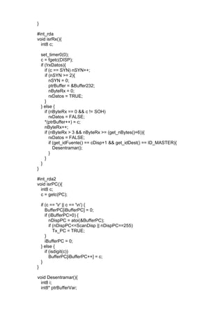 }
#int_rda
void isrRx(){
int8 c;
set_timer0(0);
c = fgetc(DISP);
if (!rxDatos){
if (c == SYN) nSYN++;
if (nSYN >= 2){
nSYN = 0;
ptrBuffer = &Buffer232;
nByteRx = 0;
rxDatos = TRUE;
}
} else {
if (nByteRx == 0 && c != SOH)
rxDatos = FALSE;
*(ptrBuffer++) = c;
nByteRx++;
if (nByteRx > 3 && nByteRx >= (get_nBytes()+6)){
rxDatos = FALSE;
if (get_idFuente() == cDisp+1 && get_idDest() == ID_MASTER){
Desentramar();
}
}
}
}
#int_rda2
void isrPC(){
int8 c;
c = getc(PC);
if (c == 'r' || c == 'n') {
BufferPC[iBufferPC] = 0;
if (iBufferPC>0) {
nDispPC = atoi(&BufferPC);
if (nDispPC<=ScanDisp || nDispPC==255)
Tx_PC = TRUE;
}
iBufferPC = 0;
} else {
if (isdigit(c))
BufferPC[iBufferPC++] = c;
}
}
void Desentramar(){
int8 i;
int8* ptrBufferVar;
 